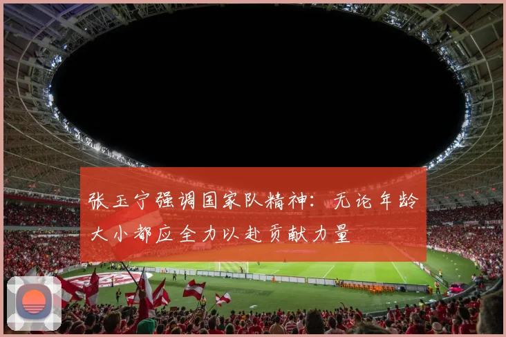 张玉宁强调国家队精神：无论年龄大小都应全力以赴贡献力量