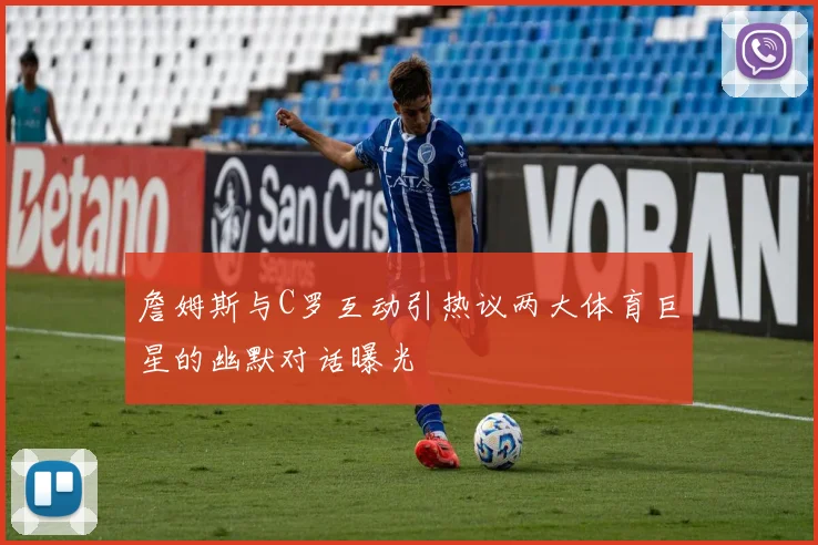 詹姆斯与C罗互动引热议两大体育巨星的幽默对话曝光