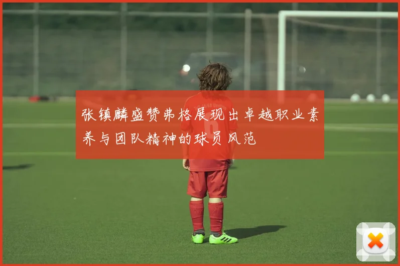 张镇麟盛赞弗格展现出卓越职业素养与团队精神的球员风范
