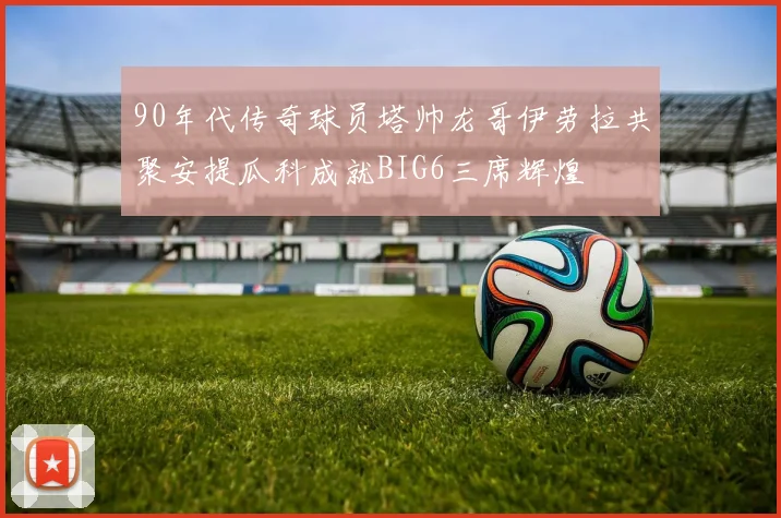 90年代传奇球员塔帅龙哥伊劳拉共聚安提瓜科成就BIG6三席辉煌