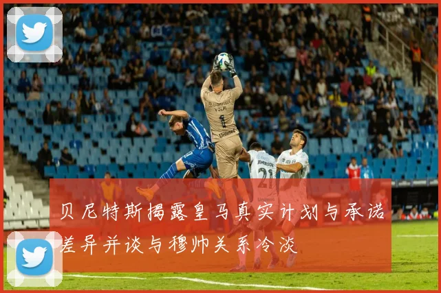 贝尼特斯揭露皇马真实计划与承诺差异并谈与穆帅关系冷淡