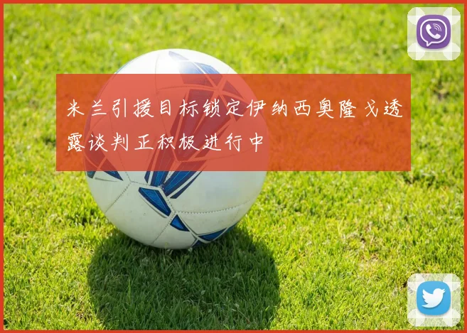 米兰引援目标锁定伊纳西奥隆戈透露谈判正积极进行中
