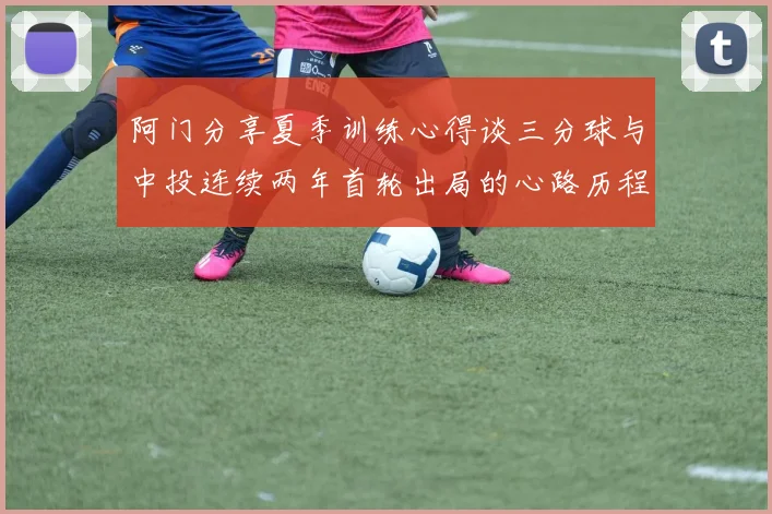阿门分享夏季训练心得谈三分球与中投连续两年首轮出局的心路历程