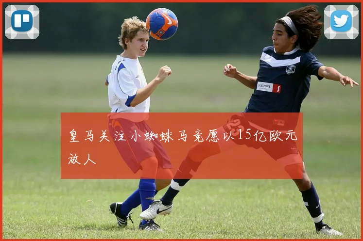 皇马关注小蜘蛛马竞愿以15亿欧元放人