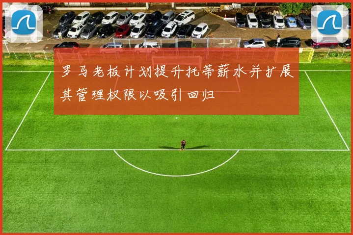 罗马老板计划提升托蒂薪水并扩展其管理权限以吸引回归