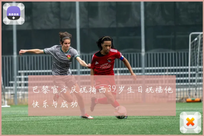 巴黎官方庆祝梅西39岁生日祝福他快乐与成功