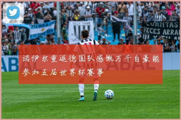 诺伊尔重返德国队感慨万千自豪能参加五届世界杯赛事