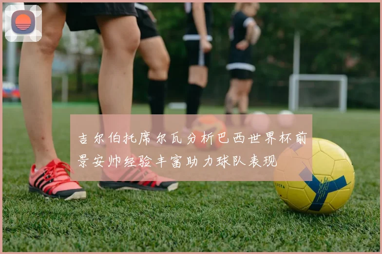 吉尔伯托席尔瓦分析巴西世界杯前景安帅经验丰富助力球队表现
