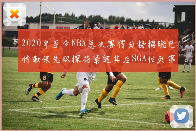 2020年至今NBA总决赛得分榜揭晓巴特勒领先双探花紧随其后SGA位列第四