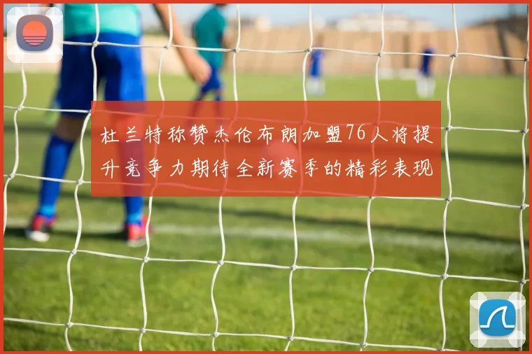 杜兰特称赞杰伦布朗加盟76人将提升竞争力期待全新赛季的精彩表现