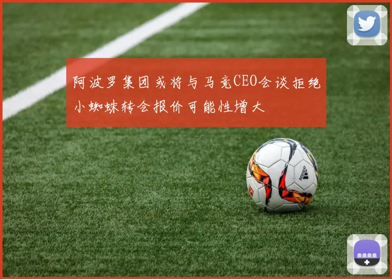 阿波罗集团或将与马竞CEO会谈拒绝小蜘蛛转会报价可能性增大