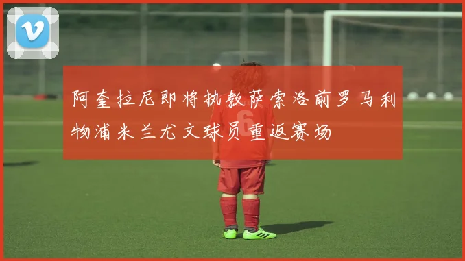 阿奎拉尼即将执教萨索洛前罗马利物浦米兰尤文球员重返赛场