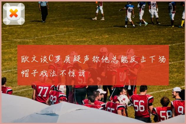 欧文谈C罗质疑声称他总能反击下场帽子戏法不惊讶