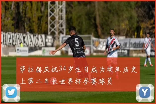 萨拉赫庆祝34岁生日成为埃及历史上第二年长世界杯参赛球员