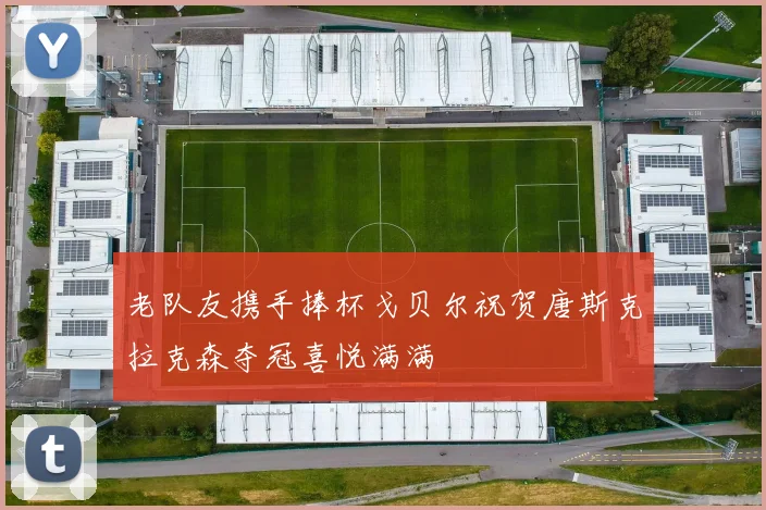 老队友携手捧杯戈贝尔祝贺唐斯克拉克森夺冠喜悦满满