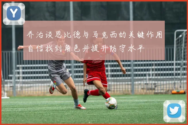 乔治谈恩比德与马克西的关键作用自信找到角色并提升防守水平