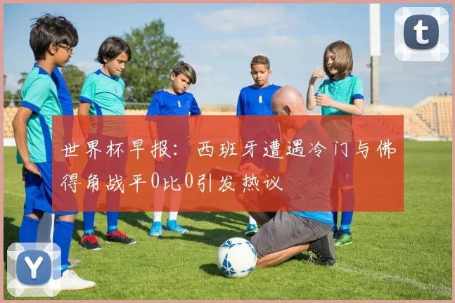 世界杯早报：西班牙遭遇冷门与佛得角战平0比0引发热议