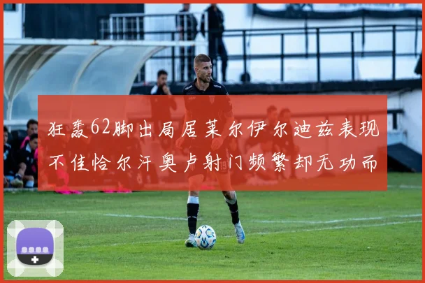 狂轰62脚出局居莱尔伊尔迪兹表现不佳恰尔汗奥卢射门频繁却无功而返