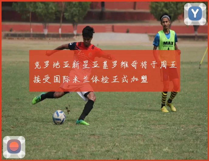 克罗地亚新星亚基罗维奇将于周五接受国际米兰体检正式加盟